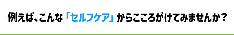 例えばこんなセルフケアからこころがけてみませんか？